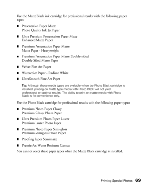 Page 69Printing Special Photos69
Use the Matte Black ink cartridge for professional results with the following paper 
types:
■Presentation Paper Matte
Photo Quality Ink Jet Paper
■Ultra Premium Presentation Paper Matte
Enhanced Matte Paper
■Premium Presentation Paper Matte
Matte Paper - Heavyweight
■Premium Presentation Paper Matte Double-sided
Double-Sided Matte Paper
■Velvet Fine Art Paper
■Watercolor Paper - Radiant White
■UltraSmooth Fine Art Paper
Tip: Although these media types are available when the...