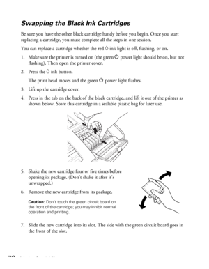 Page 7070Printing Special Photos
Swapping the Black Ink Cartridges
Be sure you have the other black cartridge handy before you begin. Once you start 
replacing a cartridge, you must complete all the steps in one session.
You can replace a cartridge whether the red 
Hink light is off, flashing, or on.
1. Make sure the printer is turned on (the green Ppower light should be on, but not 
flashing). Then open the printer cover.
2. Press the 
Hink button. 
The print head moves and the green Ppower light flashes.
3....