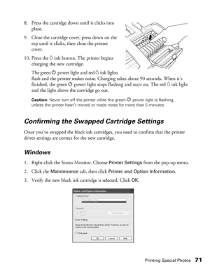 Page 71Printing Special Photos71
8. Press the cartridge down until it clicks into 
place.
9. Close the cartridge cover, press down on the 
top until it clicks, then close the printer 
cover.
10. Press the 
Hink button. The printer begins 
charging the new cartridge.
The green Ppower light and red 
Hink lights 
flash and the printer makes noise. Charging takes about 90 seconds. When it’s 
finished, the green Ppower light stops flashing and stays on. The red 
Hink light 
and the light above the cartridge go out....