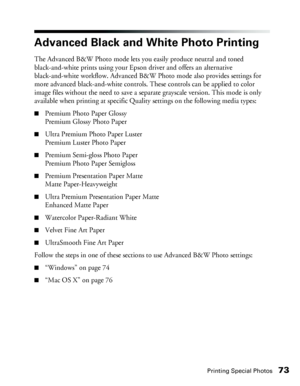 Page 73Printing Special Photos73
Advanced Black and White Photo Printing
The Advanced B&W Photo mode lets you easily produce neutral and toned 
black-and-white prints using your Epson driver and offers an alternative 
black-and-white workflow. Advanced B&W Photo mode also provides settings for 
more advanced black-and-white controls. These controls can be applied to color 
image files without the need to save a separate grayscale version. This mode is only 
available when printing at specific Quality settings...