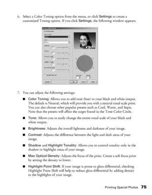 Page 75Printing Special Photos75
6. Select a Color Toning option from the menu, or click Settings to create a 
customized Toning option. If you click 
Settings, the following window appears:
7. You can adjust the following settings:
■Color Toning: Allows you to add tone (hue) to your black and white output. 
The default is Neutral, which will provide you with a neutral tonal scale print. 
You can also choose other popular presets such as Cool, Warm, and Sepia. 
Note that the presets will affect the target found...