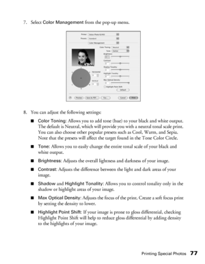 Page 77Printing Special Photos77
7. Select Color Management from the pop-up menu. 
8. You can adjust the following settings:
■Color Toning: Allows you to add tone (hue) to your black and white output. 
The default is Neutral, which will provide you with a neutral tonal scale print. 
You can also choose other popular presets such as Cool, Warm, and Sepia. 
Note that the presets will affect the target found in the Tone Color Circle.
■Tone: Allows you to easily change the entire tonal scale of your black and...