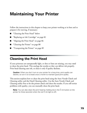 Page 7979
Maintaining Your Printer
Follow the instructions in this chapter to keep your printer working at its best and to 
prepare it for moving, if necessary: 
■“Cleaning the Print Head” below
■“Replacing an Ink Cartridge” on page 82
■“Aligning the Print Head” on page 86
■“Cleaning the Printer” on page 88
■“Transporting the Printer” on page 89
Cleaning the Print Head
If your printouts are unexpectedly light, or dots or lines are missing, you may need 
to clean the print head. This unclogs the nozzles so they...