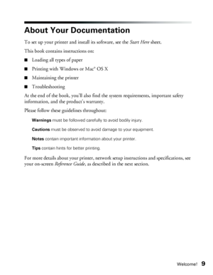 Page 9Welcome!9
About Your Documentation
To set up your printer and install its software, see the Start Here sheet. 
This book contains instructions on:
■Loading all types of paper
■Printing with Windows or Mac® OS X
■Maintaining the printer
■Troubleshooting
At the end of the book, you’ll also find the system requirements, important safety 
information, and the product’s warranty.
Please follow these guidelines throughout:
Warnings must be followed carefully to avoid bodily injury.
Cautions must be observed to...