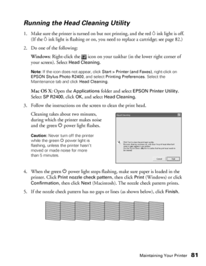 Page 81Maintaining Your Printer81
Running the Head Cleaning Utility
1. Make sure the printer is turned on but not printing, and the red Hink light is off. 
(If the 
Hink light is flashing or on, you need to replace a cartridge; see page 82.)
2. Do one of the following:
Windows: Right-click the   icon on your taskbar (in the lower right corner of 
your screen). Select 
Head Cleaning.
Note: If the icon does not appear, click Start > Printer (and Faxes), right-click on 
EPSON Stylus Photo R2400, and select...