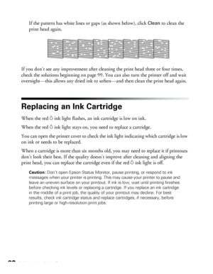 Page 8282Maintaining Your Printer
If the pattern has white lines or gaps (as shown below), click Clean to clean the 
print head again.
If you don’t see any improvement after cleaning the print head three or four times, 
check the solutions beginning on page 99. You can also turn the printer off and wait 
overnight—this allows any dried ink to soften—and then clean the print head again.
Replacing an Ink Cartridge
When the red Hink light flashes, an ink cartridge is low on ink. 
When the red 
Hink light stays on,...