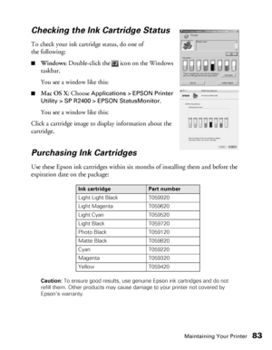 Page 83Maintaining Your Printer83
Checking the Ink Cartridge Status
To check your ink cartridge status, do one of 
the following:
■Windows: Double-click the   icon on the Windows 
taskbar. 
You see a window like this: 
■Mac OS X: Choose Applications > EPSON Printer 
Utility > SP R2400 > EPSON StatusMonitor
.
You see a window like this:
Click a cartridge image to display information about the 
cartridge.
Purchasing Ink Cartridges
Use these Epson ink cartridges within six months of installing them and before the...