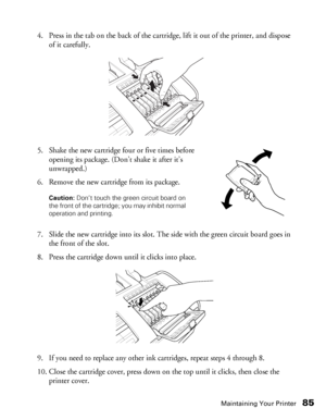 Page 85Maintaining Your Printer85
4. Press in the tab on the back of the cartridge, lift it out of the printer, and dispose 
of it carefully.
5. Shake the new cartridge four or five times before 
opening its package. (Don’t shake it after it’s 
unwrapped.)
6. Remove the new cartridge from its package.
 
7. Slide the new cartridge into its slot. The side with the green circuit board goes in 
the front of the slot.
8. Press the cartridge down until it clicks into place.
9. If you need to replace any other ink...