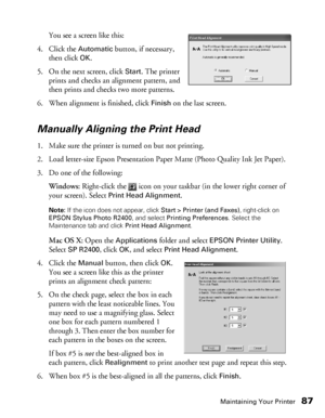 Page 87Maintaining Your Printer87
You see a screen like this:
4. Click the 
Automatic button, if necessary, 
then click 
OK.
5. On the next screen, click 
Start. The printer 
prints and checks an alignment pattern, and 
then prints and checks two more patterns.
6. When alignment is finished, click 
Finish on the last screen.
Manually Aligning the Print Head
1. Make sure the printer is turned on but not printing.
2. Load letter-size Epson Presentation Paper Matte (Photo Quality Ink Jet Paper).
3. Do one of the...