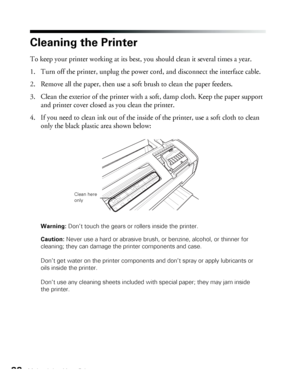 Page 8888Maintaining Your Printer
Cleaning the Printer
To keep your printer working at its best, you should clean it several times a year.
1. Turn off the printer, unplug the power cord, and disconnect the interface cable.
2. Remove all the paper, then use a soft brush to clean the paper feeders.
3. Clean the exterior of the printer with a soft, damp cloth. Keep the paper support 
and printer cover closed as you clean the printer.
4. If you need to clean ink out of the inside of the printer, use a soft cloth to...