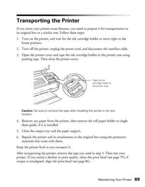 Page 89Maintaining Your Printer89
Transporting the Printer
If you move your printer some distance, you need to prepare it for transportation in 
its original box or a similar one. Follow these steps:
1. Turn on the printer, and wait for the ink cartridge holder to move right to the 
home position.
2. Turn off the printer, unplug the power cord, and disconnect the interface cable.
3. Open the printer cover and tape the ink cartridge holder to the printer case using 
packing tape. Then close the printer cover....