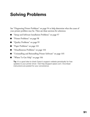 Page 9191
Solving Problems
See “Diagnosing Printer Problems” on page 94 to help determine what the cause of 
your printer problem may be. Then see these sections for solutions:
■“Setup and Software Installation Problems” on page 97
■“Printer Problems” on page 98
■“Quality Problems” on page 99
■“Paper Problems” on page 101
■“Miscellaneous Problems” on page 104
■“Uninstalling and Reinstalling Printer Software” on page 105
■“Where To Get Help” on page 106
Tip: It’s a good idea to check Epson’s support website...