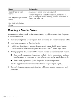 Page 9696Solving Problems
Running a Printer Check
You can run a printer check to determine whether a problem comes from the printer 
or some other source. 
1. Turn off your printer and computer, then disconnect the printer’s interface cable.
2. Load letter-size paper in the sheet feeder.
3. Hold down the 
)paper button, then press and release the Ppower button. 
Continue to hold down the 
)paper button until the Ppower light flashes.
4. A test page prints the printer’s ROM version number and a nozzle check...