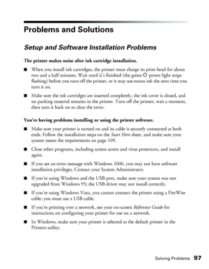 Page 97Solving Problems97
Problems and Solutions
Setup and Software Installation Problems
The printer makes noise after ink cartridge installation.
■When you install ink cartridges, the printer must charge its print head for about 
two and a half minutes. Wait until it’s finished (the green Ppower light stops 
flashing) before you turn off the printer, or it may use excess ink the next time you 
turn it on. 
■Make sure the ink cartridges are inserted completely, the ink cover is closed, and 
no packing material...