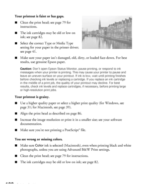 Page 100100Solving Problems
Your printout is faint or has gaps.
■Clean the print head; see page 79 for 
instructions. 
■The ink cartridges may be old or low on 
ink; see page 82. 
■Select the correct Type or Media Type 
setting for your paper in the printer driver; 
see page 41.
■Make sure your paper isn’t damaged, old, dirty, or loaded face-down. For best 
results, use genuine Epson paper.
Caution: Don’t open Epson Status Monitor, pause printing, or respond to ink 
messages when your printer is printing. This...