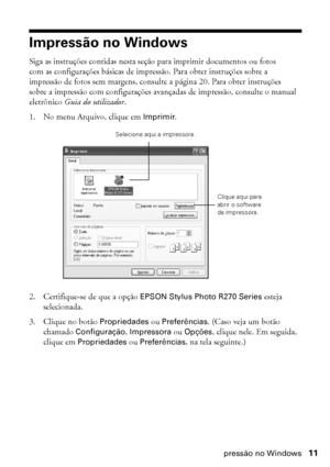 Page 11Impressão no Windows11
Impressão no Windows
Siga as instruções contidas nesta seção para imprimir documentos ou fotos 
com as configurações básicas de impressão. Para obter instruções sobre a 
impressão de fotos sem margens, consulte a página 20. Para obter instruções 
sobre a impressão com configurações avançadas de impressão, consulte o manual 
eletrônico Guia do utilizador.
1. No menu Arquivo, clique em Imprimir.
2. Certifique-se de que a opção EPSON Stylus Photo R270 Series esteja 
selecionada.
3....