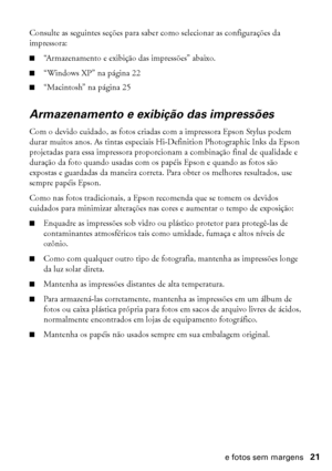 Page 21Impressão de fotos sem margens21
Consulte as seguintes seções para saber como selecionar as configurações da 
impressora:
■“Armazenamento e exibição das impressões” abaixo.
■“Windows XP” na página 22
■“Macintosh” na página 25
Armazenamento e exibição das impressões
Com o devido cuidado, as fotos criadas com a impressora Epson Stylus podem 
durar muitos anos. As tintas especiais Hi-Definition Photographic Inks da Epson 
projetadas para essa impressora proporcionam a combinação final de qualidade e...