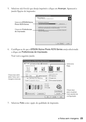 Page 23Impressão de fotos sem margens23
5. Selecione a(s) foto(s) que deseja imprimir e clique em Avançar. Aparecerá a 
janela Opções de impressão:
6. Certifique-se de que a EPSON Stylus Photo R270 Series esteja selecionada 
e clique em Preferências de Impressão.
Você verá a seguinte janela:
7. Selecione Foto como opção de qualidade de impressão.
Selecione EPSON Stylus 
Photo R270 Series.
Clique em Preferências de impressão.
Selecione 
Foto.
Clique aqui 
para visualizar mais opções de 
configuração.
Clique aqui...
