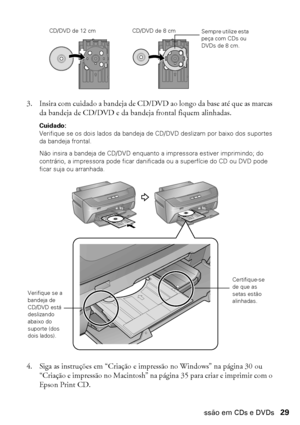 Page 29Impressão em CDs e DVDs29
3. Insira com cuidado a bandeja de CD/DVD ao longo da base até que as marcas 
da bandeja de CD/DVD e da bandeja frontal fiquem alinhadas.
Cuidado: 
Verifique se os dois lados da bandeja de CD/DVD deslizam por baixo dos suportes 
da bandeja frontal.
Não insira a bandeja de CD/DVD enquanto a impressora estiver imprimindo; do 
contrário, a impressora pode ficar danificada ou a superfície do CD ou DVD pode 
ficar suja ou arranhada.
4. Siga as instruções em “Criação e impressão no...