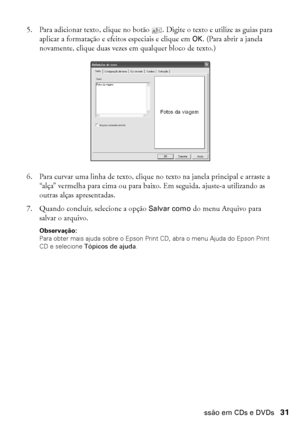 Page 31Impressão em CDs e DVDs31
5. Para adicionar texto, clique no botão . Digite o texto e utilize as guias para 
aplicar a formatação e efeitos especiais e clique em OK. (Para abrir a janela 
novamente, clique duas vezes em qualquer bloco de texto.)
6. Para curvar uma linha de texto, clique no texto na janela principal e arraste a 
“alça” vermelha para cima ou para baixo. Em seguida, ajuste-a utilizando as 
outras alças apresentadas.
7. Quando concluir, selecione a opção Salvar como do menu Arquivo para...