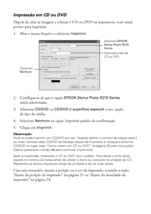 Page 3232Impressão do início ao fim
Impressão em CD ou DVD
Depois de criar as imagens e colocar o CD ou DVD na impressora, você estará 
pronto para imprimir.
1. Abra o menu Arquivo e selecione Imprimir.
2. Certifique-se de que a opção EPSON Stylus Photo R270 Series 
esteja selecionada.
3. Selecione CD/DVD ou CD/DVD c/ superfície especial como opção 
de tipo de mídia.
4. Selecione Nenhum na opção Imprimir padrão de confirmação.
5. Clique em Imprimir.
Observação: 
Você só pode imprimir um CD/DVD por vez. Quando...