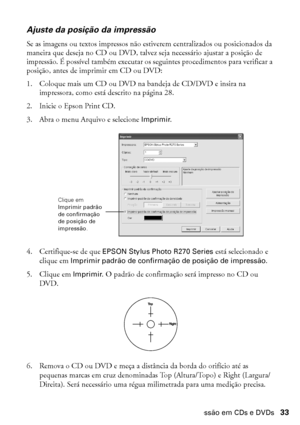 Page 33Impressão em CDs e DVDs33
Ajuste da posição da impressão
Se as imagens ou textos impressos não estiverem centralizados ou posicionados da 
maneira que deseja no CD ou DVD, talvez seja necessário ajustar a posição de 
impressão. É possível também executar os seguintes procedimentos para verificar a 
posição, antes de imprimir em CD ou DVD:
1. Coloque mais um CD ou DVD na bandeja de CD/DVD e insira na 
impressora, como está descrito na página 28.
2. Inicie o Epson Print CD.
3. Abra o menu Arquivo e...