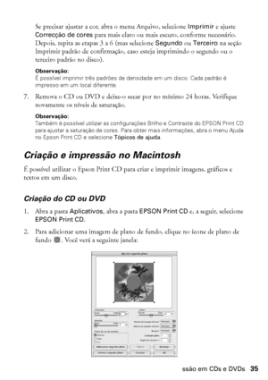 Page 35Impressão em CDs e DVDs35
Se precisar ajustar a cor, abra o menu Arquivo, selecione Imprimir e ajuste 
Correcção de cores para mais claro ou mais escuro, conforme necessário. 
Depois, repita as etapas 3 a 6 (mas selecione Segundo ou Terceiro na seção 
Imprimir padrão de confirmação, caso esteja imprimindo o segundo ou o 
terceiro padrão no disco).
Observação: 
É possível imprimir três padrões de densidade em um disco. Cada padrão é 
impresso em um local diferente.
7. Remova o CD ou DVD e deixe-o secar...