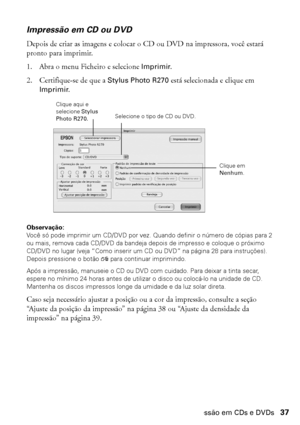 Page 37Impressão em CDs e DVDs37
Impressão em CD ou DVD
Depois de criar as imagens e colocar o CD ou DVD na impressora, você estará 
pronto para imprimir.
1. Abra o menu Ficheiro e selecione Imprimir.
2. Certifique-se de que a Stylus Photo R270 está selecionada e clique em 
Imprimir.
Observação: 
Você só pode imprimir um CD/DVD por vez. Quando definir o número de cópias para 2 
ou mais, remova cada CD/DVD da bandeja depois de impresso e coloque o próximo 
CD/DVD no lugar (veja “Como inserir um CD ou DVD” na...