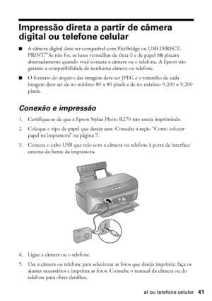 Page 41Impressão direta a partir de câmera digital ou telefone celular41
Impressão direta a partir de câmera 
digital ou telefone celular
■A câmera digital deve ser compatível com PictBridge ou USB DIRECT-
PRINT.™ Se não for, as luzes vermelhas de tinta H e de papel ) piscam 
alternadamente quando você conecta a câmera ou o telefone. A Epson não 
garante a compatibilidade de nenhuma câmera ou telefone.
■O formato do arquivo das imagens deve ser JPEG e o tamanho de cada 
imagem deve ser de no mínimo 80 × 80...