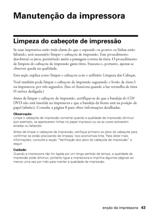 Page 43Manutenção da impressora43
Manutenção da impressora
Limpeza do cabeçote de impressão
Se suas impressões estão mais claras do que o esperado ou pontos ou linhas estão 
faltando, será necessário limpar o cabeçote de impressão. Esse procedimento 
desobstrui os jatos, permitindo assim a passagem correta da tinta. O procedimento 
de limpeza do cabeçote de impressão gasta tinta. Execute-o, portanto, apenas se 
observar queda na qualidade.
Esta seção explica como limpar o cabeçote com o utilitário Limpeza das...