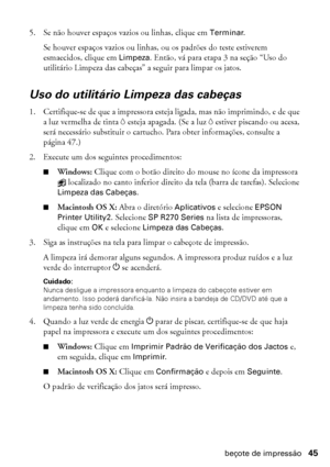 Page 45Limpeza do cabeçote de impressão45
5. Se não houver espaços vazios ou linhas, clique em Terminar.
Se houver espaços vazios ou linhas, ou os padrões do teste estiverem 
esmaecidos, clique em Limpeza. Então, vá para etapa 3 na seção “Uso do 
utilitário Limpeza das cabeças” a seguir para limpar os jatos.
Uso do utilitário Limpeza das cabeças
1. Certifique-se de que a impressora esteja ligada, mas não imprimindo, e de que 
a luz vermelha de tinta H esteja apagada. (Se a luz H estiver piscando ou acesa, 
será...