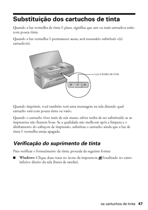 Page 47Substituição dos cartuchos de tinta47
Substituição dos cartuchos de tinta
Quando a luz vermelha de tinta H pisca, significa que um ou mais cartuchos estão 
com pouca tinta.
Quando a luz vermelha H permanecer acesa, será necessário substituir o(s) 
cartucho(s).
Quando imprimir, você também verá uma mensagem na tela dizendo qual 
cartucho está com pouca tinta ou vazio.
Quando o cartucho tiver mais de seis meses, talvez tenha de ser substituído se as 
impressões não ficarem boas. Se a qualidade não melhorar...