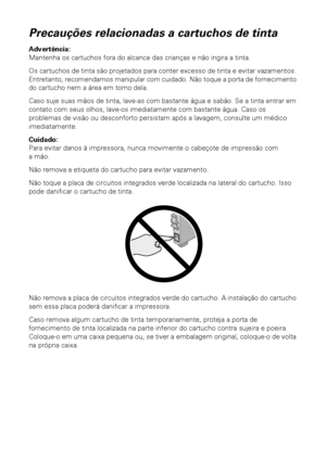 Page 5050Manutenção da impressora
Precauções relacionadas a cartuchos de tinta
Advertência: 
Mantenha os cartuchos fora do alcance das crianças e não ingira a tinta.
Os cartuchos de tinta são projetados para conter excesso de tinta e evitar vazamentos. 
Entretanto, recomendamos manipular com cuidado. Não toque a porta de fornecimento 
do cartucho nem a área em torno dela.
Caso suje suas mãos de tinta, lave-as com bastante água e sabão. Se a tinta entrar em 
contato com seus olhos, lave-os imediatamente com...