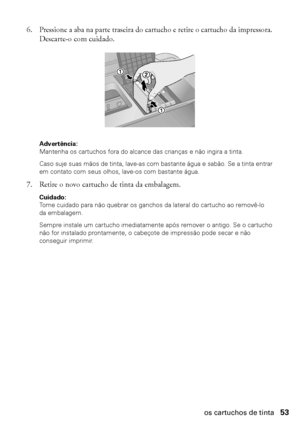 Page 53Substituição dos cartuchos de tinta53
6. Pressione a aba na parte traseira do cartucho e retire o cartucho da impressora. 
Descarte-o com cuidado.
Advertência: 
Mantenha os cartuchos fora do alcance das crianças e não ingira a tinta.
Caso suje suas mãos de tinta, lave-as com bastante água e sabão. Se a tinta entrar 
em contato com seus olhos, lave-os com bastante água.
7. Retire o novo cartucho de tinta da embalagem.
Cuidado: 
Tome cuidado para não quebrar os ganchos da lateral do cartucho ao removê-lo...