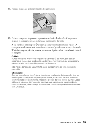 Page 55Substituição dos cartuchos de tinta55
11. Feche a tampa do compartimento dos cartuchos.
12. Feche a tampa da impressora e pressione o botão de tinta H. A impressora 
iniciará o carregamento do sistema de suprimento de tinta. 
A luz verde do interruptor P piscará e a impressora emitirá um ruído. O 
carregamento leva cerca de um minuto e meio. Quando concluído, a luz verde 
P do interruptor pára de piscar e permanece ligada e a luz vermelha de tinta H 
se apagará.
Cuidado: 
Nunca desligue a impressora...