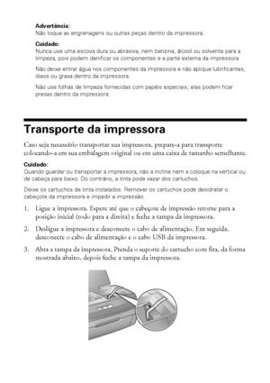 Page 5858Manutenção da impressora
Advertência: 
Não toque as engrenagens ou outras peças dentro da impressora.
Cuidado: 
Nunca use uma escova dura ou abrasiva, nem benzina, álcool ou solvente para a 
limpeza, pois podem danificar os componentes e a parte externa da impressora.
Não deixe entrar água nos componentes da impressora e não aplique lubrificantes, 
óleos ou graxa dentro da impressora.
Não use folhas de limpeza fornecidas com papéis especiais; elas podem ficar 
presas dentro da impressora.
Transporte da...