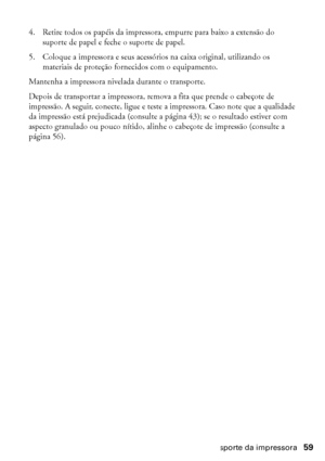 Page 59Transporte da impressora59
4. Retire todos os papéis da impressora, empurre para baixo a extensão do 
suporte de papel e feche o suporte de papel.
5. Coloque a impressora e seus acessórios na caixa original, utilizando os 
materiais de proteção fornecidos com o equipamento.
Mantenha a impressora nivelada durante o transporte.
Depois de transportar a impressora, remova a fita que prende o cabeçote de 
impressão. A seguir, conecte, ligue e teste a impressora. Caso note que a qualidade 
da impressão está...