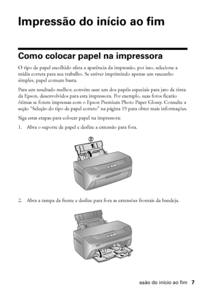 Page 7Impressão do início ao fim7
Impressão do início ao fim
Como colocar papel na impressora
O tipo de papel escolhido afeta a aparência da impressão, por isso, selecione a 
mídia correta para seu trabalho. Se estiver imprimindo apenas um rascunho 
simples, papel comum basta.
Para um resultado melhor, convém usar um dos papéis especiais para jato de tinta 
da Epson, desenvolvidos para esta impressora. Por exemplo, suas fotos ficarão 
ótimas se forem impressas com o Epson Premium Photo Paper Glossy. Consulte a...