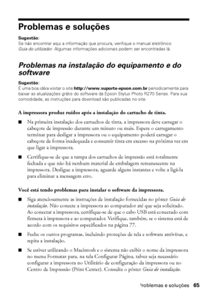 Page 65Problemas e soluções65
Problemas e soluções
Sugestão: 
Se não encontrar aqui a informação que procura, verifique o manual eletrônico 
Guia do utilizador. Algumas informações adicionais podem ser encontradas lá.
Problemas na instalação do equipamento e do 
software
Sugestão: 
É uma boa idéia visitar o site http://www.suporte-epson.com.br periodicamente para 
baixar as atualizações grátis do software da Epson Stylus Photo R270 Series. Para sua 
comodidade, as instruções para download são publicadas no...