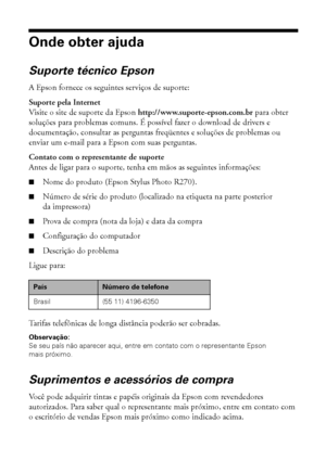 Page 7676Solução de problemas
Onde obter ajuda
Suporte técnico Epson
A Epson fornece os seguintes serviços de suporte:
Suporte pela Internet
Visite o site de suporte da Epson http://www.suporte-epson.com.br para obter 
soluções para problemas comuns. É possível fazer o download de drivers e 
documentação, consultar as perguntas freqüentes e soluções de problemas ou 
enviar um e-mail para a Epson com suas perguntas.
Contato com o representante de suporte
Antes de ligar para o suporte, tenha em mãos as seguintes...