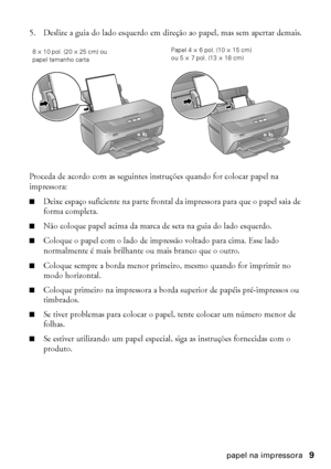 Page 9Como colocar papel na impressora9
5. Deslize a guia do lado esquerdo em direção ao papel, mas sem apertar demais.
Proceda de acordo com as seguintes instruções quando for colocar papel na 
impressora:
■Deixe espaço suficiente na parte frontal da impressora para que o papel saia de 
forma completa.
■Não coloque papel acima da marca de seta na guia do lado esquerdo.
■Coloque o papel com o lado de impressão voltado para cima. Esse lado 
normalmente é mais brilhante ou mais branco que o outro.
■Coloque...