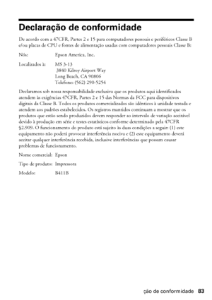 Page 83Declaração de conformidade83
Declaração de conformidade
De acordo com a 47CFR, Partes 2 e 15 para computadores pessoais e periféricos Classe B 
e/ou placas de CPU e fontes de alimentação usadas com computadores pessoais Classe B:
Nós: Epson America, Inc.
Localizados à: MS 3-13
 3840 Kilroy Airport Way
Long Beach, CA 90806
Telefone: (562) 290-5254
Declaramos sob nossa responsabilidade exclusiva que os produtos aqui identificados 
atendem às exigências 47CFR, Partes 2 e 15 das Normas da FCC para...