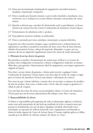 Page 85Garantia e centros de serviço85
3.4 Danos por movimentação inadequada do equipamento (acondicionamento, 
instalação, manutenção, transporte).
3.5 Danos causados por desastres naturais ou provocados (incêndios, inundações, raios, 
terremotos, etc.), oscilações na corrente elétrica, interação com produtos de outras 
marcas.
3.6 Quando se detectar que o produto foi desmontado total ou parcialmente, ou houve 
tentativa de conserto fora dos Centros Credenciados de Assistência Técnica Epson.
3.7 Derramamento...