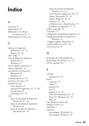 Page 87Índice87
Índice
A
acessórios, 76
ajuda, Epson, 76
alinhamento do cabeçote 
de impressão, 56 - 57
armazenamento de fotos, 21
C
cabeçote de impressão
alinhamento, 56 - 57
limpeza, 43 - 46
cabo, USB, 77
caixa de diálogo de impressão
Macintosh, 15
Windows, 11
câmera digital, impressão, 41
câmera, impressão, 41
cancelamento da impressão
Macintosh, 18
Windows, 14
caracteres incorretos, 73
caracteres, incorretos, 73
cartucho de tinta
como adquirir, 49
instruções de segurança, 53, 79 - 80
nível de tinta, 47...