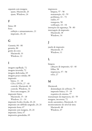 Page 8888Índice
expansão sem margens
ajuste, Macintosh, 26
ajuste, Windows, 24
F
faixas, 68
fotos
exibição e armazenamento, 21
impressão, 20, 26
G
Garantia, 84 - 86
garantia, 84
gestão de cores
Macintosh, 16
Windows, 13
I
imagem espelhada, 72
imagem invertida, 72
imagens desbotadas, 69
imagens pouco nítidas, 68
impressão
básica, 11 - 18
CDs e DVDs, 27 - 40
controle, Macintosh, 18
controle, Windows, 14
fotos sem margens, 26
impressão básica
Macintosh, 15 - 18
Windows, 11 - 14
impressão borda a borda, 20, 26...