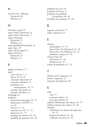 Page 89Índice89
N
nível de tinta, verificação
Macintosh, 48
Windows, 47
O
obstruções, papel, 70
opção Cópias, Macintosh, 16
opção Gama, Macintosh, 17
opção Orientação
Macintosh, 15
Windows, 12
opção Qualidade/Velocidade, 16
opção Tipo, 19
opção Tipo de papel, 19
opções de layout
Macintosh, 16
Windows, 13
P
páginas em branco, 72
papel
como colocar, 7 - 9
Epson, 10, 19, 20
orientação, Macintosh, 15
orientação, Windows, 12
problemas com 
o abastecimento, 70 - 71
tamanho, Macintosh, 15
tamanho, Windows, 12...