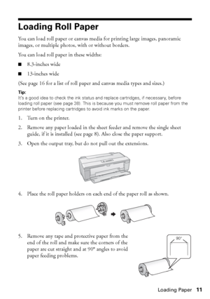 Page 11Loading Paper11
Loading Roll Paper
You can load roll paper or canvas media for printing large images, panoramic 
images, or multiple photos, with or without borders. 
You can load roll paper in these widths: 
■8.3-inches wide
■13-inches wide
(See page 16 for a list of roll paper and canvas media types and sizes.)
Tip: 
It’s a good idea to check the ink status and replace cartridges, if necessary, before 
loading roll paper (see page 38). This is because you must remove roll paper from the 
printer before...