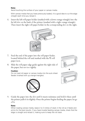 Page 1212Loading Paper
Note: 
Avoid touching the surface of your paper or canvas media.
With canvas media that you have previously loaded, it’s a good idea to cut the edge 
straight each time you reload it.
6. Insert the left roll paper holder (marked with a down orange triangle) into the 
far left slot on the back of the printer (marked with a right orange triangle). 
Then insert the right roll paper holder in the corresponding slot on the right.
7. Feed the end of the paper into the roll paper feeder,...