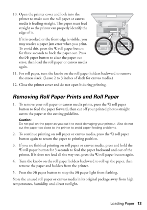 Page 13Loading Paper13 10. Open the printer cover and look into the 
printer to make sure the roll paper or canvas 
media is feeding straight. The paper must feed 
straight so the printer can properly identify the 
edge of it.
If it is crooked or the front edge is visible, you 
may receive a paper jam error when you print. 
To avoid this, press the Mroll paper button 
for three seconds to back the paper out. Press 
the Ipaper button to clear the paper out 
error, then load the roll paper or canvas media...