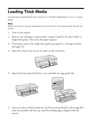 Page 1414Loading Paper
Loading Thick Media
Use the front manual feed slot to load 13 × 19-inch media that is 1.0 to 1.3 mm 
thick.
Note: 
Make sure there is enough space behind the printer for the media to feed through the 
printer.
1. Turn on the printer.
2. Remove any roll paper, canvas media, or paper loaded in the sheet feeder or 
single sheet guide. Then close the paper support. 
3. If necessary, remove the single sheet guide (see page 8) or roll paper holders 
(see page 13).
4. Open the output tray, but...